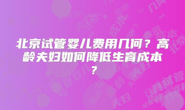 北京试管婴儿费用几何？高龄夫妇如何降低生育成本？