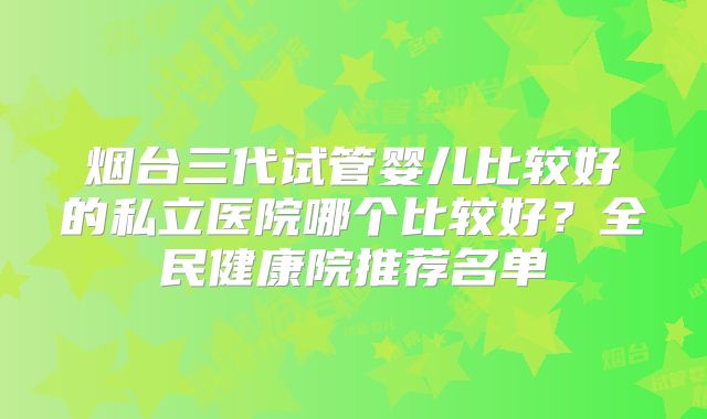 烟台三代试管婴儿比较好的私立医院哪个比较好？全民健康院推荐名单
