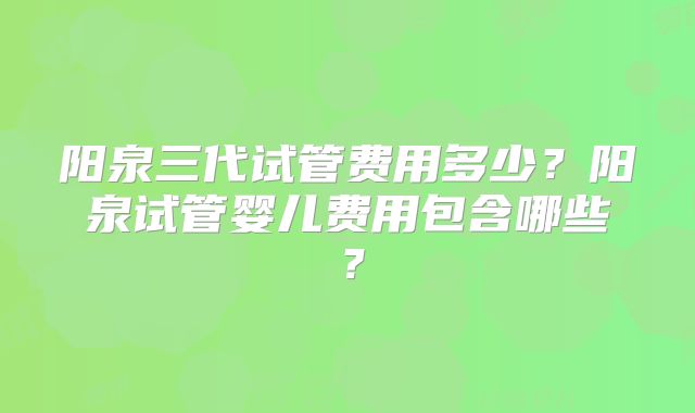 阳泉三代试管费用多少?阳泉试管婴儿费用包含哪些?