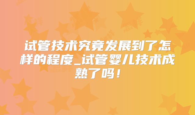试管技术究竟发展到了怎样的程度_试管婴儿技术成熟了吗!