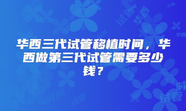 华西三代试管移植时间，华西做第三代试管需要多少钱？