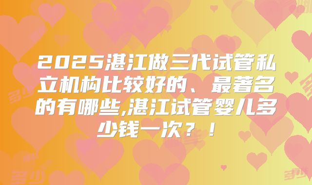 2025湛江做三代试管私立机构比较好的、最著名的有哪些,湛江试管婴儿多少钱一次?!