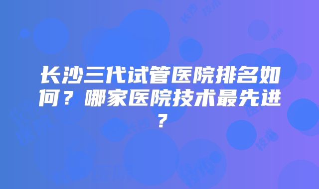 长沙三代试管医院排名如何？哪家医院技术最先进？