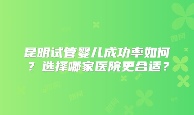 昆明试管婴儿成功率如何？选择哪家医院更合适？