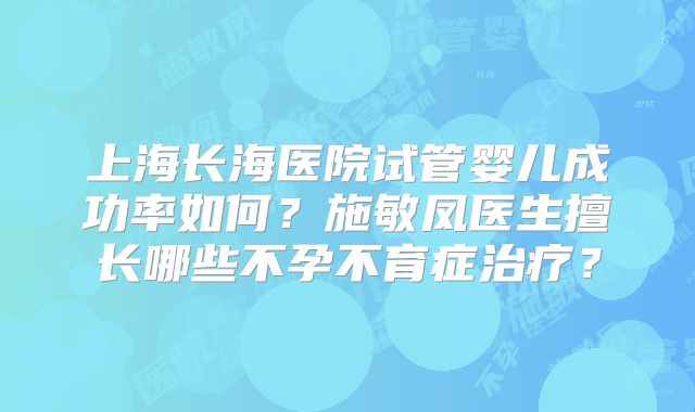 上海长海医院试管婴儿成功率如何?施敏凤医生擅长哪些不孕不育症治疗?