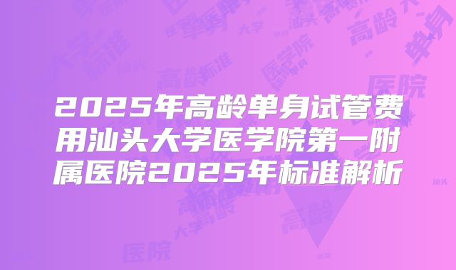 2025年高龄单身试管费用汕头大学医学院第一附属医院2025年标准解析