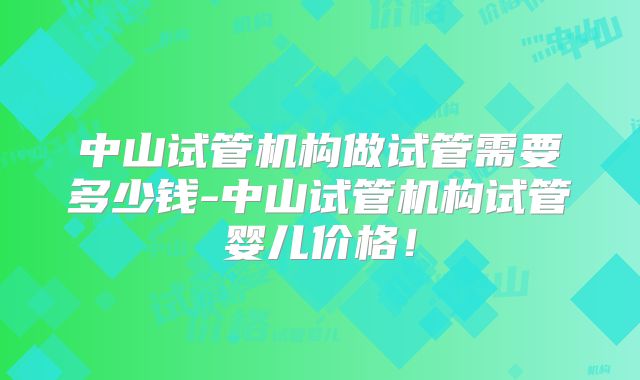 中山试管机构做试管需要多少钱-中山试管机构试管婴儿价格！