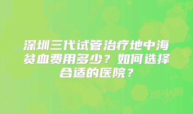 深圳三代试管治疗地中海贫血费用多少?如何选择合适的医院?