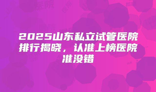 2025山东私立试管医院排行揭晓,认准上榜医院准没错
