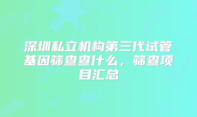 深圳私立机构第三代试管基因筛查查什么，筛查项目汇总