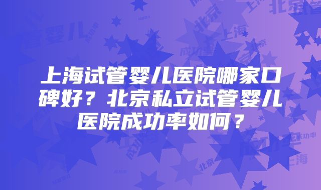 上海试管婴儿医院哪家口碑好?北京私立试管婴儿医院成功率如何?