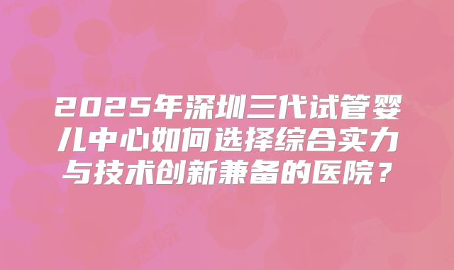 2025年深圳三代试管婴儿中心如何选择综合实力与技术创新兼备的医院?
