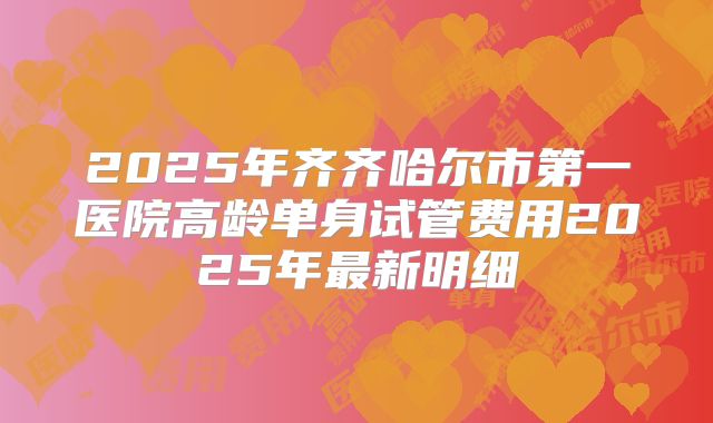2025年齐齐哈尔市第一医院高龄单身试管费用2025年最新明细