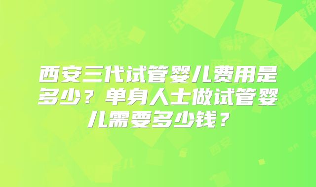 西安三代试管婴儿费用是多少？单身人士做试管婴儿需要多少钱？