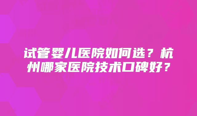 试管婴儿医院如何选?杭州哪家医院技术口碑好?