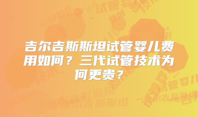 吉尔吉斯斯坦试管婴儿费用如何?三代试管技术为何更贵?