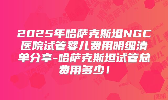 2025年哈萨克斯坦NGC医院试管婴儿费用明细清单分享-哈萨克斯坦试管总费用多少！