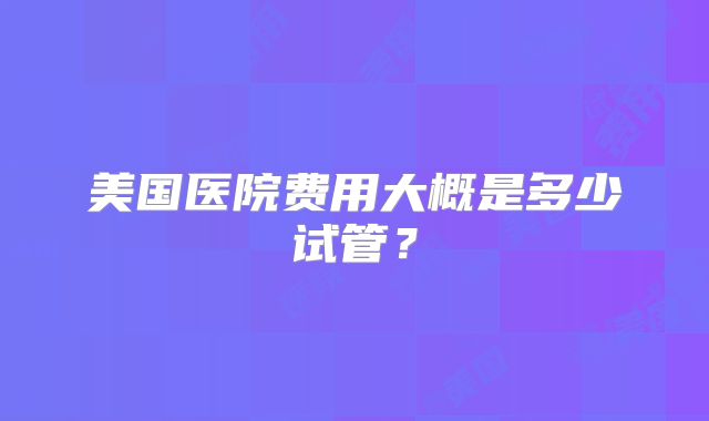 美国医院费用大概是多少试管?