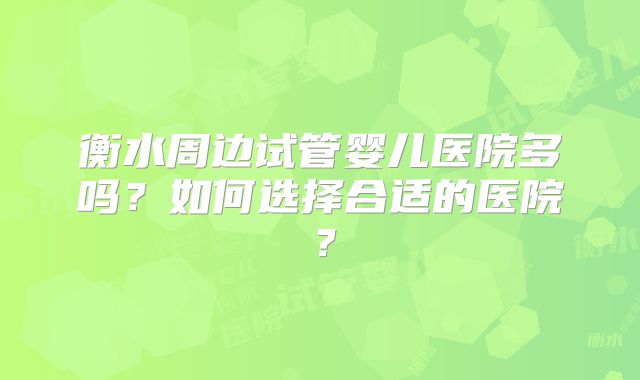 衡水周边试管婴儿医院多吗?如何选择合适的医院?