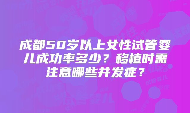 成都50岁以上女性试管婴儿成功率多少?移植时需注意哪些并发症?