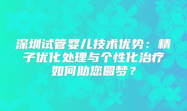 深圳试管婴儿技术优势:精子优化处理与个性化治疗如何助您圆梦?