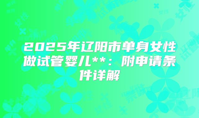 2025年辽阳市单身女性做试管婴儿**:附申请条件详解