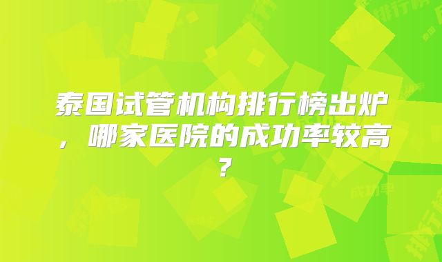 泰国试管机构排行榜出炉,哪家医院的成功率较高?