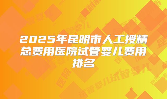 2025年昆明市人工授精总费用医院试管婴儿费用排名