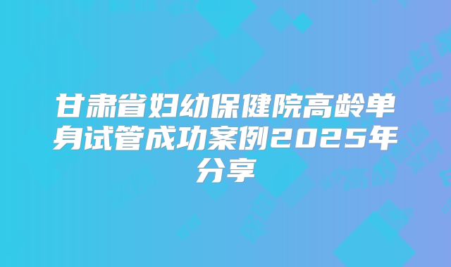 甘肃省妇幼保健院高龄单身试管成功案例2025年分享