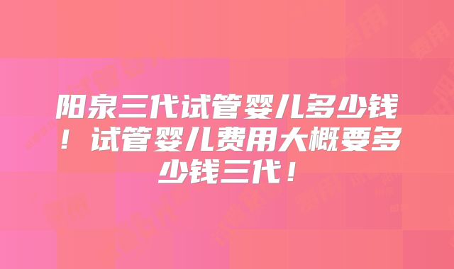 阳泉三代试管婴儿多少钱！试管婴儿费用大概要多少钱三代！