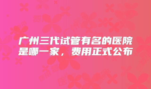广州三代试管有名的医院是哪一家，费用正式公布
