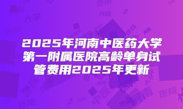 2025年河南中医药大学第一附属医院高龄单身试管费用2025年更新