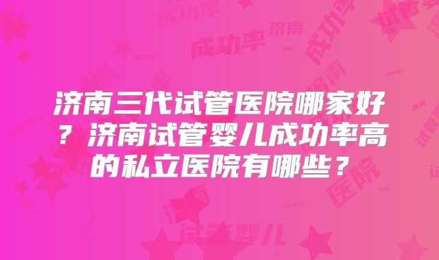 济南三代试管医院哪家好？济南试管婴儿成功率高的私立医院有哪些？