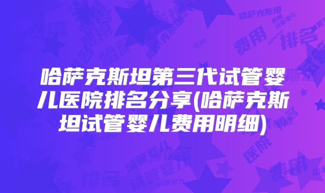 哈萨克斯坦第三代试管婴儿医院排名分享(哈萨克斯坦试管婴儿费用明细)
