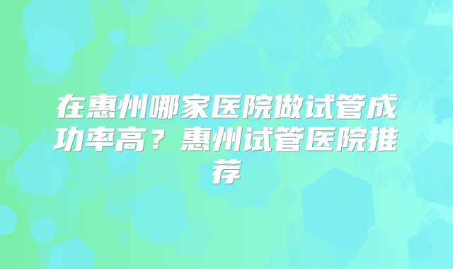在惠州哪家医院做试管成功率高？惠州试管医院推荐