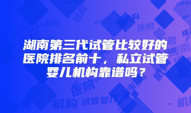 湖南第三代试管比较好的医院排名前十,私立试管婴儿机构靠谱吗?