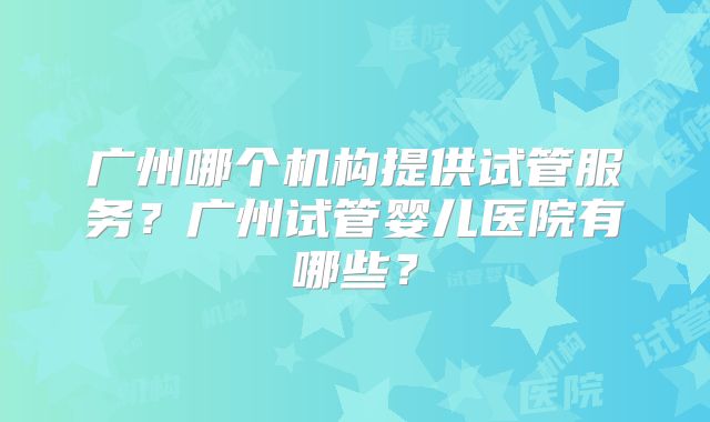 广州哪个机构提供试管服务？广州试管婴儿医院有哪些？