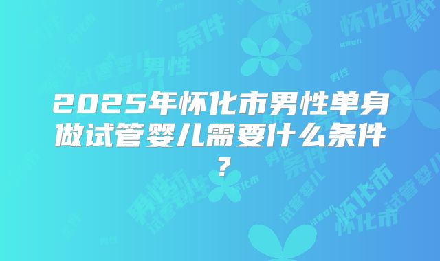 2025年怀化市男性单身做试管婴儿需要什么条件?