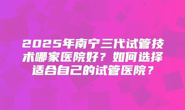 2025年南宁三代试管技术哪家医院好?如何选择适合自己的试管医院?