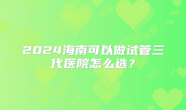 2024海南可以做试管三代医院怎么选?
