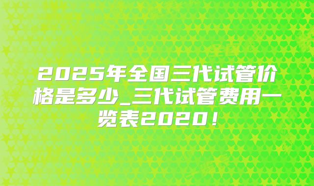 2025年全国三代试管价格是多少_三代试管费用一览表2020!