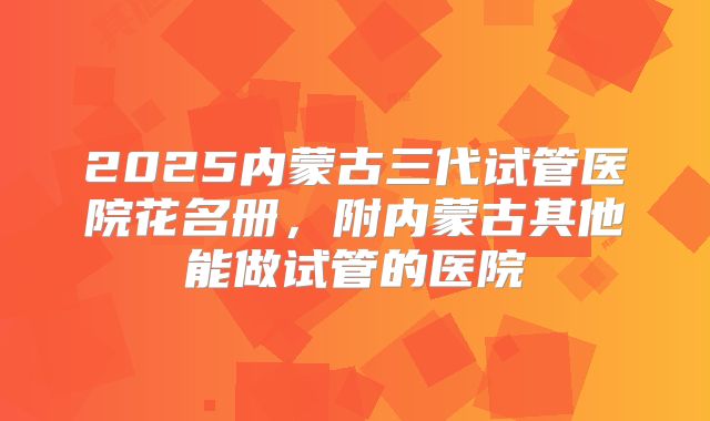 2025内蒙古三代试管医院花名册，附内蒙古其他能做试管的医院