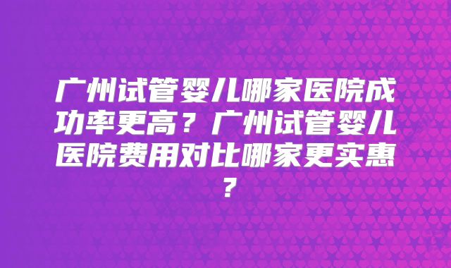 广州试管婴儿哪家医院成功率更高？广州试管婴儿医院费用对比哪家更实惠？