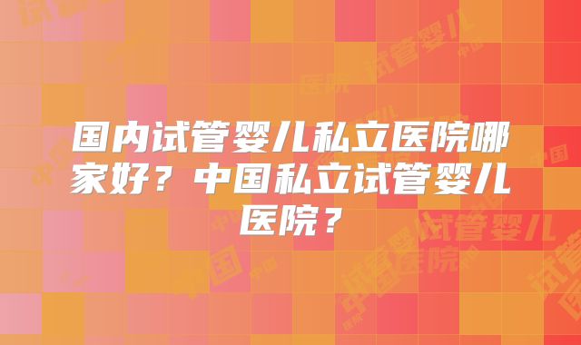 国内试管婴儿私立医院哪家好?中国私立试管婴儿医院?