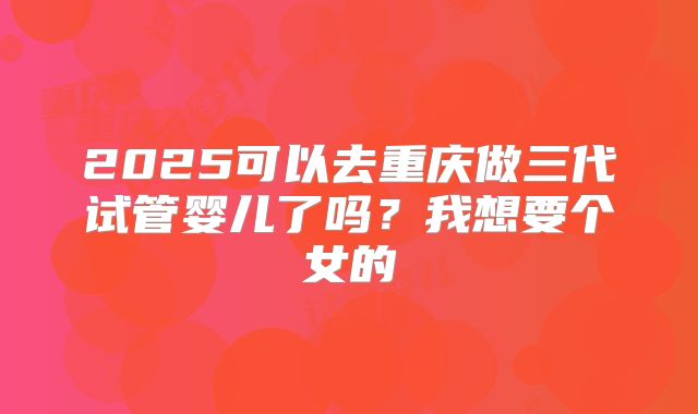 2025可以去重庆做三代试管婴儿了吗?我想要个女的