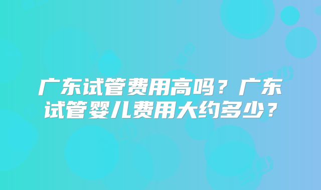 广东试管费用高吗?广东试管婴儿费用大约多少?