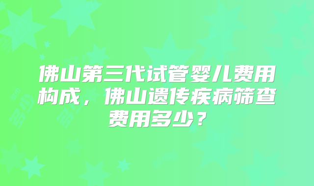 佛山第三代试管婴儿费用构成，佛山遗传疾病筛查费用多少？