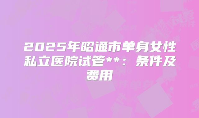2025年昭通市单身女性私立医院试管**：条件及费用