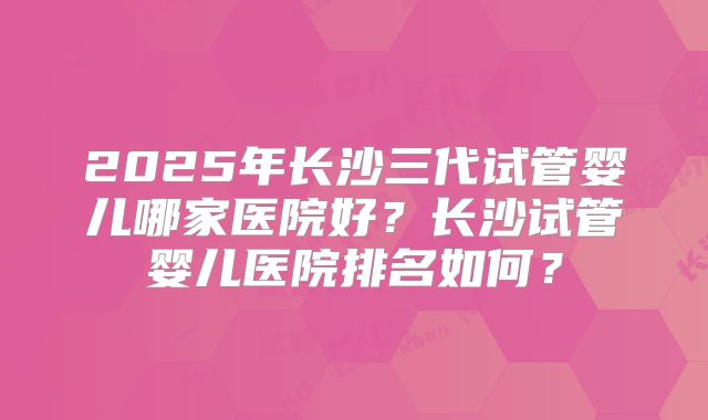 2025年长沙三代试管婴儿哪家医院好？长沙试管婴儿医院排名如何？