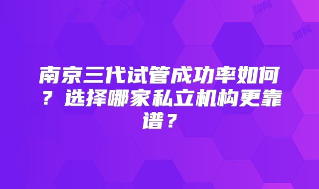 南京三代试管成功率如何？选择哪家私立机构更靠谱？